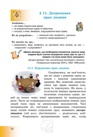 72
§ 11. Дотримання
прав людини
Згадайте…
— які права людини вам відомі;
— як взаємопов’язані права та обов’язки;
— ситуації, в яких, ймовірно, порушувалися ваші права.
Як ви розумієте… — значення слів «конфлікт», «дитина»;
— поняття «мова ворожнечі»?
Чи знаєте ви, що…
— розрізняють види конфлікту за критерієм його впливу на нас —
«корисний» і «шкідливий»?
«Давно визнано, що необхідним елементом захисту прав
людини було значне поширення знань про те, що є її
правом і як воно може бути захищене».
Бутрос Бутрос Галі, єгипетський дипломат і політик,
Генеральний секретар ООН у 1992–1996 роках
11.1. Порушення прав людини
Сподіваємося, ви пам’ятаєте,
що всі люди є рівними перед за-
коном і наділені однаковими
правами. Ми, зазвичай, замислю-
ємося про права людини тоді,
коли їх порушують. На жаль, у
суспільстві нерідко проявляється
негативне ставлення одних лю-
дей до інших через певні притаманні їм індивідуальні
риси. Часто це супроводжується позбавленням певних груп
людей їхніх прав чи зменшенням можливостей. Такі
несправедливі дії, пов’язані з неоднаковим ставленням
щодо членів певних соціальних груп, називають дискри-
мінацією (від англ. discrimination – розрізнення, виді-
лення). Розрізняють дискримінацію через вік, колір
 