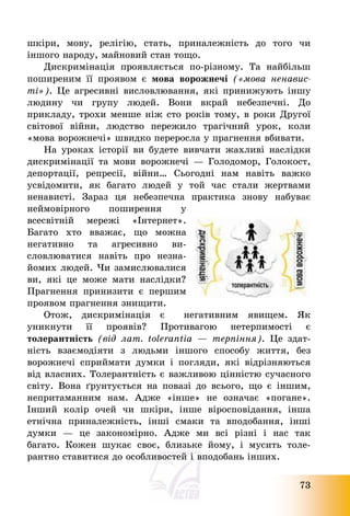 73
шкіри, мову, релігію, стать, приналежність до того чи
іншого народу, майновий стан тощо.
Дискримінація проявляється по-різному. Та найбільш
поширеним її проявом є мова ворожнечі («мова ненавис-
ті»). Це агресивні висловлювання, які принижують іншу
людину чи групу людей. Вони вкрай небезпечні. До
прикладу, трохи менше ніж сто років тому, в роки Другої
світової війни, людство пережило трагічний урок, коли
«мова ворожнечі» швидко переросла у прагнення вбивати.
На уроках історії ви будете вивчати жахливі наслідки
дискримінації та мови ворожнечі – Голодомор, Голокост,
депортації, репресії, війни… Сьогодні нам навіть важко
усвідомити, як багато людей у той час стали жертвами
ненависті. Зараз ця небезпечна практика знову набуває
неймовірного поширення у
всесвітній мережі «Інтернет».
Багато хто вважає, що можна
негативно та агресивно ви-
словлюватися навіть про незна-
йомих людей. Чи замислювалися
ви, які це може мати наслідки?
Прагнення принизити є першим
проявом прагнення знищити.
Отож, дискримінація є негативним явищем. Як
уникнути її проявів? Противагою нетерпимості є
толерантність (від лат. tolerantia – терпіння). Це здат-
ність взаємодіяти з людьми іншого способу життя, без
ворожнечі сприймати думки і погляди, які відрізняються
від власних. Толерантність є важливою цінністю сучасного
світу. Вона ґрунтується на повазі до всього, що є іншим,
непритаманним нам. Адже «інше» не означає «погане».
Інший колір очей чи шкіри, інше віросповідання, інша
етнічна приналежність, інші смаки та вподобання, інші
думки – це закономірно. Адже ми всі різні і нас так
багато. Кожен шукає своє, близьке йому, і мусить толе-
рантно ставитися до особливостей і вподобань інших.
 