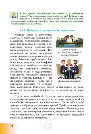 74
1. Які прояви дискримінації ви помічали в щоденному
житті? Чи стосувалися вони особисто вас? 2. Чому мова
ворожнечі є надзвичайно небезпечною? 3. Чи вважаєте себе
толерантною людиною? Наведіть приклади власної толерантної
чи нетолерантної поведінки.
11.2. Конфлікти та способи їх подолання
Людина живе в колективі,
соціумі. У багатьох народів світу
в давнину популярним покаран-
ням людини, яка в чомусь про-
винилася перед суспільством,
було вигнання зі спільноти. Без
соціальної підтримки та спілку-
вання вигнанець опинявся віч-на-
віч із багатьма проблемами. Але
й це не стримувало від конфлік-
тів (від лат. сonflictus – зіткне-
ння), які виникали постійно.
Неминучі зміни в ході розвитку
суспільства означають зіткнення
нового зі старим. Конфлікт – це
не завжди «погано», часто він є
двигуном розвитку та створює
нові можливості. Спільноти людей вирізняються не наяв-
ністю чи відсутністю конфліктів, а здатністю їх вирі-
шувати.
Що ж таке конфлікт? Це загострення непорозуміння,
суперечностей унаслідок того, що погляди, думки, цілі чи
способи їх досягнення не співпадають. Чи потрібно, щоб
дискусія набувала загрозливих форм? Треба шукати мож-
ливість порозумітися, почути один одного. Лише від вас
залежить, чи загострити зіткнення, образити когось або ж
образитися самому, чи гідно вийти зі складної ситуації і
розумно завершити суперечку.
Дитяча казка
про конфлікт та спосіб
його розв’язання
Вирішення конфліктів
 