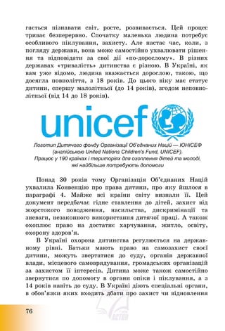 76
гається пізнавати світ, росте, розвивається. Цей процес
триває безперервно. Спочатку маленька людина потребує
особливого піклування, захисту. Але настає час, коли, з
погляду держави, вона може самостійно ухвалювати рішен-
ня та відповідати за свої дії «по-дорослому». В різних
державах «тривалість» дитинства є різною. В Україні, як
вам уже відомо, людина вважається дорослою, такою, що
досягла повноліття, з 18 років. До цього віку має статус
дитини, спершу малолітньої (до 14 років), згодом неповно-
літньої (від 14 до 18 років).
Логотип Дитячого фонду Організації Об’єднаних Націй — ЮНІСЕФ
(англійською United Nations Children's Fund, UNICEF).
Працює у 190 країнах і територіях для охоплення дітей та молоді,
які найбільше потребують допомоги
Понад 30 років тому Організація Об’єднаних Націй
ухвалила Конвенцію про права дитини, про яку йшлося в
параграфі 4. Майже всі країни світу визнали її. Цей
документ передбачає гідне ставлення до дітей, захист від
жорстокого поводження, насильства, дискримінації та
зневаги, незаконного використання дитячої праці. А також
охоплює право на достатнє харчування, житло, освіту,
охорону здоров’я.
В Україні охорона дитинства регулюється на держав-
ному рівні. Батьки мають право на самозахист своєї
дитини, можуть звертатися до суду, органів державної
влади, місцевого самоврядування, громадських організацій
за захистом її інтересів. Дитина може також самостійно
звернутися по допомогу в органи опіки і піклування, а з
14 років навіть до суду. В Україні діють спеціальні органи,
в обов’язки яких входить дбати про захист чи відновлення
 