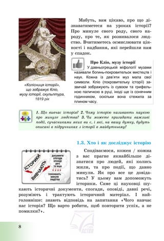 8
Мабуть, вам цікаво, про що ді-
знаватиметеся на уроках історії?
Про минуле свого роду, свого на-
роду, про те, як розвивалося люд-
ство. Вчитиметесь осмислювати цін-
ності і надбання, які перейшли нам
у спадок.
1. Що вивчає історія? 2. Чому історію називають наукою
про минуле людства? 3. Чи можете пригадати важливі
події, сучасниками яких ви є, і які, на вашу думку, будуть
описані в підручниках з історії в майбутньому?
1.3. Хто і як досліджує історію
Сподіваємося, кожен / кожна
з вас прагне якнайбільше ді-
знатися про людей, які колись
жили, та про події, що давно
минули. Як про все це довіда-
тись? У цьому вам допоможуть
історики. Саме ці науковці шу-
кають історичні документи, спогади, оповіді, давні речі,
розуміють і трактують історичний матеріал. І най-
головніше: знають відповідь на запитання «Чого навчає
нас історія? Що варто робити, щоб повторити успіх, а не
помилки?».
«Колісниця історії»,
що зображує Кліо,
музу історії, скульптура,
1819 рік
Про Кліо, музу історії
У давньогрецькій міфології музами
називали богинь-покровительок мистецтв і
наук. Кожна із дев’яти муз мала свої
символи. Кліо (покровительку історії) за-
звичай зображують із сувоєм та грифель-
ною паличкою в руці, іноді ще із сонячним
годинником, оскільки вона стежила за
плином часу.
 