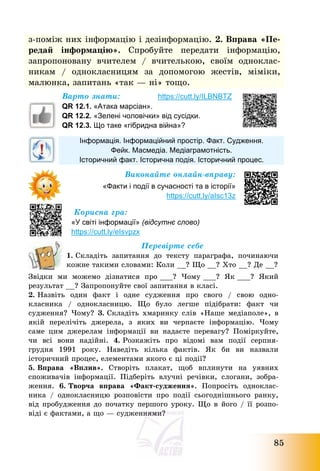 85
з-поміж них інформацію і дезінформацію. 2. Вправа «Пе-
редай інформацію». Спробуйте передати інформацію,
запропоновану вчителем / вчителькою, своїм одноклас-
никам / однокласницям за допомогою жестів, міміки,
малюнка, запитань «так – ні» тощо.
Варто знати: https://cutt.ly/ILBNBTZ
QR 12.1. «Атака марсіан».
QR 12.2. «Зелені чоловічки» від сусідки.
QR 12.3. Що таке «гібридна війна»?
Інформація. Інформаційний простір. Факт. Судження.
Фейк. Масмедіа. Медіаграмотність.
Історичний факт. Історична подія. Історичний процес.
Виконайте онлайн-вправу:
«Факти і події в сучасності та в історії»
https://cutt.ly/aIsc13z
Корисна гра:
«У світі інформації» (відсутнє слово)
https://cutt.ly/eIsvpzx
Перевірте себе
1. Складіть запитання до тексту параграфа, починаючи
кожне такими словами: Коли __? Що __? Хто __? Де __?
Звідки ми можемо дізнатися про ___? Чому ___? Як ___? Який
результат __? Запропонуйте свої запитання в класі.
2. Назвіть один факт і одне судження про свого / свою одно-
класника / однокласницю. Що було легше підібрати: факт чи
судження? Чому? 3. Складіть хмаринку слів «Наше медіаполе», в
якій перелічіть джерела, з яких ви черпаєте інформацію. Чому
саме цим джерелам інформації ви надаєте перевагу? Поміркуйте,
чи всі вони надійні. 4. Розкажіть про відомі вам події серпня-
грудня 1991 року. Наведіть кілька фактів. Як би ви назвали
історичний процес, елементами якого є ці події?
5. Вправа «Вплив». Створіть плакат, щоб вплинути на уявних
споживачів інформації. Підберіть влучні речівки, слогани, зобра-
ження. 6. Творча вправа «Факт-судження». Попросіть одноклас-
ника / однокласницю розповісти про події сьогоднішнього ранку,
від пробудження до початку першого уроку. Що в його / її розпо-
віді є фактами, а що – судженнями?
 