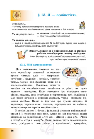86
§ 13. Я – особистість
Згадайте…
— у чому полягає неповторність кожного з нас;
— як змінилися ваші вміння впродовж навчання в 1–4 класах.
Як ви розумієте… — значення слів «гідність», «самовизначення»;
— поняття «особистий простір»?
Чи знаєте ви, що…
— щодня в нашій голові виникає від 12 до 60 тисяч думок; наш мозок є
більш потужним, ніж будь-який комп’ютер?
«Гідність людини не в її походженні. Бог не створив
рабства, але обдарував людину свободою».
Іоанн Златоуст, архієпископ Константинопольський,
проповідник християнської церкви
13.1. Мій саморозвиток
Для позначення людини як жи-
вого організму зазвичай використо-
вуємо чимало слів – «персона»,
«суб’єкт», «індивід», «особа», «особис-
тість». Однак для фахівців вони не є
взаємозамінними. Скажімо, поняття
«особа» та «особистість» настільки ж різні, як щось
видиме і невидиме. Коли говоримо про природне ство-
ріння, людину, яка перебуває в середовищі собі подібних і
має певні зв’язки з іншими людьми, треба вживати по-
няття «особа». Якщо ж йдеться про думки людини, її
характер, переконання, звички, переживання та вміння,
використовуємо термін «особистість».
З-поміж думок і бачень (уявлень) людини найважливі-
шими є її уявлення про себе. Адже всі ми прагнемо знати
відповіді на запитання: «Хто я?», «Який / яка я?», «Чого
я хочу?», «Що я можу?». Вони допомагають самовизначи-
тись, усвідомити своє місце в суспільстві, зрозуміти,
 