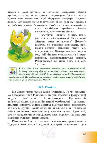 87
якими є наші потреби та інтереси, правильно обрати
професію чи заняття, друзів і партнерів. Врешті, влаш-
тувати своє життя так, щоб відчувати комфорт і задово-
лення. Самовизначення (розуміння своїх потреб, бажань і
вподобань) завжди бентежить, особливо в час повноліття,
коли необхідно приймати багато
важливих, доленосних рішень.
Зростаючи, дитина міцніє, наби-
рається сили і вправності. Та чи лише
фізично вона змінюється? Дорослі-
шаючи, ми вчимося міркувати, при-
ймати зважені рішення, брати від-
повідальність. Формується наш харак-
тер, стійкішими стають смаки і пере-
конання, удосконалюються манери.
Розвивається не лише тіло, а й осо-
бистість.
1. Як різняться поняття «особа» та «особистість»?
2. Чому, на вашу думку, розвиток людини значною мірою
залежить від неї самої? 3. Чи вважаєте себе сформованою
особистістю? Як гадаєте, чи можуть змінитися ваші уподобання
та характер за кілька років? Чому?
13.2. Гідність
Ми доволі часто чуємо слово «гідність». Та чи розуміє-
мо його значення? Гідність – це усвідомлення (розуміння)
людиною своєї цінності і неповторності. Це один із
найважливіших складників нашої особистості і загально-
людська цінність. Якщо людина відчуває свою важливість
для сім’ї, друзів, суспільства, це викликає в неї повагу до
себе й до інших, впевненість у власних силах. Адже той,
хто не відчуває чи не усвідомлює своєї гідності, не зрозуміє
значення гідності інших людей.
Гідність особистості – одне з основних прав людини.
Відчуття нею власної гідності є вкрай важливим і для
 