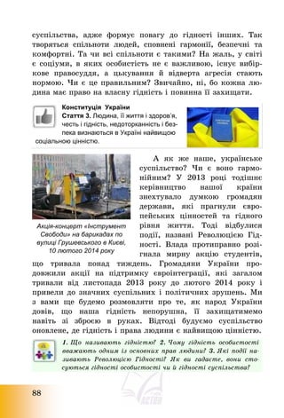 88
суспільства, адже формує повагу до гідності інших. Так
творяться спільноти людей, сповнені гармонії, безпечні та
комфортні. Та чи всі спільноти є такими? На жаль, у світі
є соціуми, в яких особистість не є важливою, існує вибір-
кове правосуддя, а цькування й відверта агресія стають
нормою. Чи є це правильним? Звичайно, ні, бо кожна лю-
дина має право на власну гідність і повинна її захищати.
Конституція України
Стаття 3. Людина, її життя і здоров’я,
честь і гідність, недоторканність і без-
пека визнаються в Україні найвищою
соціальною цінністю.
А як же наше, українське
суспільство? Чи є воно гармо-
нійним? У 2013 році тодішнє
керівництво нашої країни
знехтувало думкою громадян
держави, які прагнули євро-
пейських цінностей та гідного
рівня життя. Тоді відбулися
події, названі Революцією Гід-
ності. Влада протиправно розі-
гнала мирну акцію студентів,
що тривала понад тиждень. Громадяни України про-
довжили акції на підтримку євроінтеграції, які загалом
тривали від листопада 2013 року до лютого 2014 року і
привели до значних суспільних і політичних зрушень. Ми
з вами ще будемо розмовляти про те, як народ України
довів, що наша гідність непорушна, її захищатимемо
навіть зі зброєю в руках. Відтоді будуємо суспільство
оновлене, де гідність і права людини є найвищою цінністю.
1. Що називають гідністю? 2. Чому гідність особистості
вважають одним із основних прав людини? 3. Які події на-
зивають Революцією Гідності? Як ви гадаєте, вони сто-
суються гідності особистості чи й гідності суспільства?
Акція-концерт «Інструмент
Свободи» на барикадах по
вулиці Грушевського в Києві,
10 лютого 2014 року
 