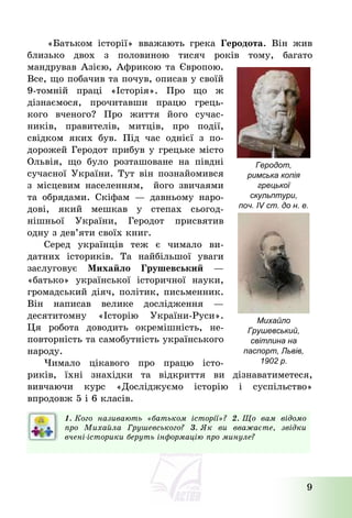 9
«Батьком історії» вважають грека Геродота. Він жив
близько двох з половиною тисяч років тому, багато
мандрував Азією, Африкою та Європою.
Все, що побачив та почув, описав у своїй
9-томній праці «Історія». Про що ж
дізнаємося, прочитавши працю грець-
кого вченого? Про життя його сучас-
ників, правителів, митців, про події,
свідком яких був. Під час однієї з по-
дорожей Геродот прибув у грецьке місто
Ольвія, що було розташоване на півдні
сучасної України. Тут він познайомився
з місцевим населенням, його звичаями
та обрядами. Скіфам – давньому наро-
дові, який мешкав у степах сьогод-
нішньої України, Геродот присвятив
одну з дев’яти своїх книг.
Серед українців теж є чимало ви-
датних істориків. Та найбільшої уваги
заслуговує Михайло Грушевський –
«батько» української історичної науки,
громадський діяч, політик, письменник.
Він написав велике дослідження –
десятитомну «Історію України-Руси».
Ця робота доводить окремішність, не-
повторність та самобутність українського
народу.
Чимало цікавого про працю істо-
риків, їхні знахідки та відкриття ви дізнаватиметеся,
вивчаючи курс «Досліджуємо історію і суспільство»
впродовж 5 і 6 класів.
1. Кого називають «батьком історії»? 2. Що вам відомо
про Михайла Грушевського? 3. Як ви вважаєте, звідки
вчені-історики беруть інформацію про минуле?
Геродот,
римська копія
грецької
скульптури,
поч. IV ст. до н. е.
Михайло
Грушевський,
світлина на
паспорт, Львів,
1902 р.
 