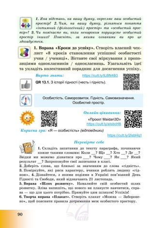 90
1. Яка відстань, на вашу думку, окреслює ваш особистий
простір? 2. Чим, на вашу думку, різняться поняття
«інтимний (фізіологічний) простір» та «особистий прос-
тір»? 3. Чи помічаєте ви, коли ненароком порушуєте особистий
простір інших? Поясніть, за якими ознаками ви про це
здогадуєтеся.
1. Вправа «Кроки до успіху». Створіть власний чек-
лист «8 кроків становлення успішної особистості
учня / учениці». Зіставте свої міркування з пропо-
зиціями однокласників / однокласниць. Узагальніть ідеї
та укладіть колективний порадник для досягнення успіху.
Варто знати: https://cutt.ly/tLBN4B3
QR 13.1. З історії гідності (честь і гідність).
Особистість. Саморозвиток. Гідність. Самовизначення.
Особистий простір.
Онлайн-цікавинка:
«Проєкт Maidan3D»
https://cutt.ly/eIsbcH8
Корисна гра: «Я — особистість» (відповідники)
https://cutt.ly/2IsbHq1
Перевірте себе
1. Складіть запитання до тексту параграфа, починаючи
кожне такими словами: Коли __? Що __? Хто __? Де __?
Звідки ми можемо дізнатися про ___? Чому ___? Як ___? Який
результат __? Запропонуйте свої запитання в класі.
2. Доберіть слова, що близькі за значенням до слова «гідність».
3. Поміркуйте, які риси характеру, вчинки роблять людину «гід-
ною». 4. Дізнайтеся, з якими подіями в Україні пов’язаний День
Гідності та Свободи, який відзначають 21 листопада.
5. Вправа «Шлях розвитку». Намалюйте свій особистий шлях
розвитку. Зліва напишіть, що нового ви плануєте навчитися, спра-
ва – що для цього потрібно. Прямуйте цим шляхом! Успіхів!
6. Творча вправа «Плакат». Створіть плакат «Можна – Забороне-
но», щоб пояснити правила дотримання меж особистого простору.
 