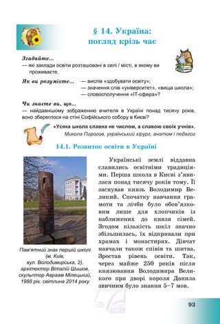 93
§ 14. Україна:
погляд крізь час
Згадайте…
— які заклади освіти розташовані в селі / місті, в якому ви
проживаєте.
Як ви розумієте… — вислів «здобувати освіту»;
— значення слів «університет», «вища школа»;
— словосполучення «ІТ-сфера»?
Чи знаєте ви, що…
— найдавнішому зображенню вчителя в Україні понад тисячу років,
воно збереглося на стіні Софійського собору в Києві?
«Усяка школа славна не числом, а славою своїх учнів».
Микола Пирогов, український хірург, анатом і педагог
14.1. Розвиток освіти в Україні
Українські землі віддавна
славились освітніми традиція-
ми. Перша школа в Києві з’яви-
лася понад тисячу років тому. Її
заснував князь Володимир Ве-
ликий. Спочатку навчання гра-
моти та лічби було обов’язко-
вим лише для хлопчиків із
наближених до князя сімей.
Згодом кількість шкіл значно
збільшилась, їх відкривали при
храмах і монастирях. Дівчат
навчали також співів та шитва.
Зростав рівень освіти. Так,
через майже 250 років після
князювання Володимира Вели-
кого при дворі короля Данила
звичним було знання 5—7 мов.
Пам’ятний знак першій школі
(м. Київ,
вул. Володимирська, 2),
архітектор Віталій Шишов,
скульптор Авраам Мілецький,
1988 рік, світлина 2014 року
 