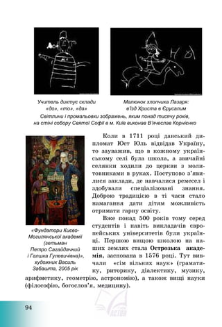 94
Учитель диктує склади
«до», «то», «да»
Малюнок хлопчика Лазаря:
в’їзд Христа в Єрусалим
Світлини і промальовки зображень, яким понад тисячу років,
на стіні собору Святої Софії в м. Київ виконав В’ячеслав Корнієнко
Коли в 1711 році данський ди-
пломат Юст Юль відвідав Україну,
то зауважив, що в кожному україн-
ському селі була школа, а звичайні
селянки ходили до церкви з моли-
товниками в руках. Поступово з’яви-
лися заклади, де навчалися ремесел і
здобували спеціалізовані знання.
Доброю традицією в ті часи стало
намагання дати дітям можливість
отримати гарну освіту.
Вже понад 500 років тому серед
студентів і навіть викладачів євро-
пейських університетів були україн-
ці. Першою вищою школою на на-
ших землях стала Острозька акаде-
мія, заснована в 1576 році. Тут вив-
чали «сім вільних наук» (грамати-
ку, риторику, діалектику, музику,
арифметику, геометрію, астрономію), а також вищі науки
(філософію, богослов’я, медицину).
«Фундатори Києво-
Могилянської академії
(гетьман
Петро Сагайдачний
і Галшка Гулевичівна)»,
художник Василь
Забашта, 2005 рік
 