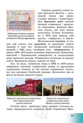 95
Сприяла розвитку освіти та-
кож діяльність братств – орга-
нізацій міщан при право-
славних церквах і монастирях.
Для братських шкіл коштом
громади створювали і друкува-
ли підручники. Київська брат-
ська школа, для якої знатна
шляхтянка Галшка Гулевичів-
на в 1615 році віддала свій
маєток, «переросла» в Києво-
Могилянський колегіум. А зго-
дом цей заклад став академією та продовжує освітні
традиції в наш час. Львівський єзуїтський колегіум,
відомий з 1661 року, незабаром став університетом. У
період 1805—1875 років засновано Харківський, Київський,
Одеський і Чернівецький університети та спеціалізовані
вищі навчальні заклади. Розвивалися початкова та середня
освіта. Працювали школи, гімназії та ліцеї.
Але, на жаль, чужинська влада в 1863 та 1876 роках
заборонила навчання українською мовою та друкування
українських книжок на тій частині українських земель,
що тоді належали Російській державі. Детальніше про ці
факти ви будете вивчати згодом.
Київський національний університет
імені Тараса Шевченка,
сучасна світлина
Львівський національний
університет імені Івана
Франка, сучасна світлина
Сучасна освіта продовжує давні традиції. Сьогодні ак-
тивно впроваджується концепція Нової Української Шко-
Зображення старого корпусу
Києво-Могилянської академії
на банкноті 500 грн (фрагмент)
 