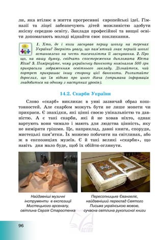 96
ли, яка втілює в життя прогресивні європейські ідеї. Гім-
назії та ліцеї забезпечують дітей можливістю здобути
якісну середню освіту. Заклади професійної та вищої осві-
ти допомагають молоді віднайти своє покликання.
1. Хто, де і коли заснував першу школу на теренах
України? Зверніть увагу, що пам’ятний знак першій школі
встановлено на честь тисячоліття її заснування. 2. Про
що, на вашу думку, свідчать спостереження дипломата Юста
Юля? 3. Поміркуйте, чому українську банкноту номіналом 500 грн
прикрасили зображенням освітнього закладу. Дізнайтеся, чий
портрет прикрашає іншу сторону цієї банкноти. Розпитайте
дорослих, що їм відомо про цього діяча (отримана інформація
знадобиться на одному з наступних уроків).
14.2. Скарби України
Слово «скарб» викликає в уяві зазвичай образ кош-
товностей. Але скарбом можуть бути не лише монети чи
прикраси. Є знахідки, які цінні своєю унікальністю та дав-
ністю. А є такі скарби, які й не ховав ніхто, однак
вартують вони чимало і мають для людства цінність, яку
не виміряти грішми. Це, наприклад, давні книги, споруди,
мистецькі пам’ятки. Їх можемо побачити на світлинах, або
ж в експозиціях музеїв. Є й такі великі «скарби», що
навіть дня мало буде, щоб їх обійти-оглянути.
Найдавніші музичні
інструменти в експозиції
Мистецького арсеналу,
світлина Сергія Старостенка
Пересопницьке Євангеліє,
найдавніший переклад Святого
Письма українською мовою,
сучасна світлина рукописної книги
 