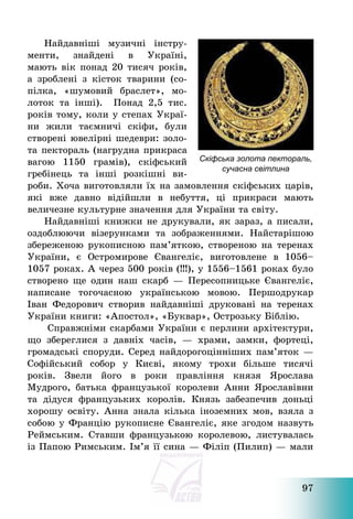 97
Найдавніші музичні інстру-
менти, знайдені в Україні,
мають вік понад 20 тисяч років,
а зроблені з кісток тварини (со-
пілка, «шумовий браслет», мо-
лоток та інші). Понад 2,5 тис.
років тому, коли у степах Украї-
ни жили таємничі скіфи, були
створені ювелірні шедеври: золо-
та пектораль (нагрудна прикраса
вагою 1150 грамів), скіфський
гребінець та інші розкішні ви-
роби. Хоча виготовляли їх на замовлення скіфських царів,
які вже давно відійшли в небуття, ці прикраси мають
величезне культурне значення для України та світу.
Найдавніші книжки не друкували, як зараз, а писали,
оздоблюючи візерунками та зображеннями. Найстарішою
збереженою рукописною пам’яткою, створеною на теренах
України, є Остромирове Євангеліє, виготовлене в 1056—
1057 роках. А через 500 років (!!!), у 1556—1561 роках було
створено ще один наш скарб – Пересопницьке Євангеліє,
написане тогочасною українською мовою. Першодрукар
Іван Федорович створив найдавніші друковані на теренах
України книги: «Апостол», «Буквар», Острозьку Біблію.
Справжніми скарбами України є перлини архітектури,
що збереглися з давніх часів, – храми, замки, фортеці,
громадські споруди. Серед найдорогоцінніших пам’яток –
Софійський собор у Києві, якому трохи більше тисячі
років. Звели його в роки правління князя Ярослава
Мудрого, батька французької королеви Анни Ярославівни
та дідуся французьких королів. Князь забезпечив доньці
хорошу освіту. Анна знала кілька іноземних мов, взяла з
собою у Францію рукописне Євангеліє, яке згодом назвуть
Реймським. Ставши французькою королевою, листувалась
із Папою Римським. Ім’я її сина – Філіп (Пилип) – мали
Скіфська золота пектораль,
сучасна світлина
 