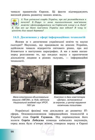 98
чимало правителів Європи. Ці факти підтверджують
високий рівень розвитку наших земель.
1. Чим унікальні скарби України, про які розповідається в
тексті? 2. Поруч із якою тисячолітньою пам’яткою
можете сфотографуватися на Софійській площі в м. Київ?
3. Про які ще давні пам’ятки України вам відомо? В чому їх
цінність для нашої держави?
14.3. Досягнення у сфері інформаційних технологій
Якими ж є досягнення української освіти та науки
сьогодні? Науковці, що працювали на землях України,
здійснили чимало відкриттів світового рівня, про які
йтиметься в наступних параграфах. А ми з вами насам-
перед розглянемо те, що поєднує науку з практичною
діяльністю людини в різних галузях, – інформаційні
технології.
Мала електронна обчислювальна
машина «МЕОМ», м. Київ, світлина
Національної академії наук УРСР,
1951 рік
Комплекс із двох комп’ютерів
«Дніпро», встановлених
за екраном, у центрі керування
космічними польотами
Українські фахівці теж доклалися до розвитку ІТ-
сфери. Основоположником інформаційних технологій в
Україні став Сергій Глушков. Під керівництвом його
колеги Сергiя Лебедєва команда київських науковців,
серед яких було п’ятеро жінок, створила першу в Європі
 