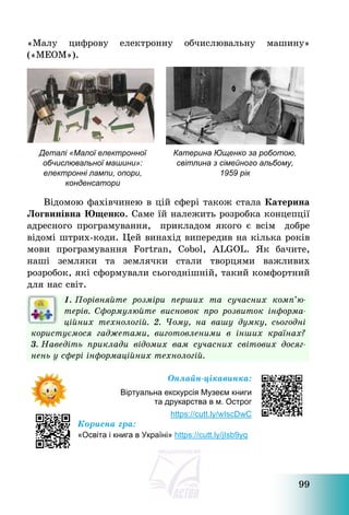 99
«Малу цифрову електронну обчислювальну машину»
(«МЕОМ»).
Відомою фахівчинею в цій сфері також стала Катерина
Логвинівна Ющенко. Саме їй належить розробка концепції
адресного програмування, прикладом якого є всім добре
відомі штрих-коди. Цей винахід випередив на кілька років
мови програмування Fortran, Cobol, ALGOL. Як бачите,
наші земляки та землячки стали творцями важливих
розробок, які сформували сьогоднішній, такий комфортний
для нас світ.
1. Порівняйте розміри перших та сучасних комп’ю-
терів. Сформулюйте висновок про розвиток інформа-
ційних технологій. 2. Чому, на вашу думку, сьогодні
користуємося гаджетами, виготовленими в інших країнах?
3. Наведіть приклади відомих вам сучасних світових досяг-
нень у сфері інформаційних технологій.
Онлайн-цікавинка:
Віртуальна екскурсія Музеєм книги
та друкарства в м. Острог
https://cutt.ly/wIscDwC
Корисна гра:
«Освіта і книга в Україні» https://cutt.ly/jIsb9yq
Деталі «Малої електронної
обчислювальної машини»:
електронні лампи, опори,
конденсатори
Катерина Ющенко за роботою,
світлина з сімейного альбому,
1959 рік
 