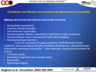 Without atherosclerosis-derived myocardial ischemia:
• Sympathetic hyperactivity
• Impaired arterial baroreflex
• Left ventricular hypertrophy
• Cardiomyopathy (dilated, hypertrophic, restrictive, or right ventricular)
• Valvular disease (aortic stenosis and mitral valve prolapse)
• Electrophysiologic disorders:
- Long QT syndrome, Brugada syndrome, Wolff-Parkinson-White
syndrome, sinus and atrioventricular conduction disturbances, catecholaminergic
polymorphic ventricular tachycardia, T-wave alternans, drug-induced torsades de
pointes
• Commotio cordis
• Anomalous origination of a coronary artery
• Myocarditis
• Myocardial bridging
Naghavi et al. Circulation. 2003;108:1664
Conditions and Markers Associated with Myocardial Vulnerability
 