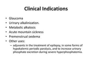 Clinical Indications
•
•
•
•
•
•

Glaucoma
Urinary alkalinization.
Metabolic alkalosis
Acute mountain sickness
Premenstrual oedema
Other uses:
– adjuvants in the treatment of epilepsy, in some forms of
hypokalemic periodic paralysis, and to increase urinary
phosphate excretion during severe hyperphosphatemia.

 