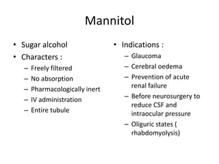 Mannitol
• Sugar alcohol
• Characters :
–
–
–
–
–

Freely filtered
No absorption
Pharmacologically inert
IV administration
Entire tubule

• Indications :
– Glaucoma
– Cerebral oedema
– Prevention of acute
renal failure
– Before neurosurgery to
reduce CSF and
intraocular pressure
– Oliguric states (
rhabdomyolysis)

 