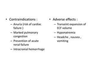 • Contraindications :
– Anuria (risk of cardiac
failure )
– Marked pulmonary
congestion
– Prevention of acute
renal failure
– Intracranial hemorrhage

• Adverse effects :
– Transeint expansion of
ECF volume
– Hyponatremia
– Headche , nausea ,
vomiting

 