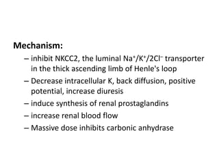 Mechanism:
– inhibit NKCC2, the luminal Na+/K+/2Cl– transporter
in the thick ascending limb of Henle's loop
– Decrease intracellular K, back diffusion, positive
potential, increase diuresis
– induce synthesis of renal prostaglandins
– increase renal blood flow
– Massive dose inhibits carbonic anhydrase

 