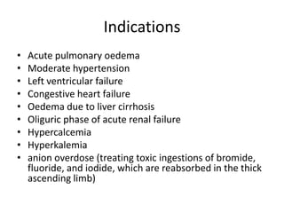 Indications
•
•
•
•
•
•
•
•
•

Acute pulmonary oedema
Moderate hypertension
Left ventricular failure
Congestive heart failure
Oedema due to liver cirrhosis
Oliguric phase of acute renal failure
Hypercalcemia
Hyperkalemia
anion overdose (treating toxic ingestions of bromide,
fluoride, and iodide, which are reabsorbed in the thick
ascending limb)

 