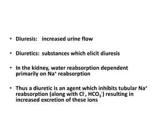 • Diuresis: increased urine flow
• Diuretics: substances which elicit diuresis

• In the kidney, water reabsorption dependent
primarily on Na+ reabsorption
• Thus a diuretic is an agent which inhibits tubular Na+
reabsorption (along with Cl-, HCO3-) resulting in
increased excretion of these ions

 