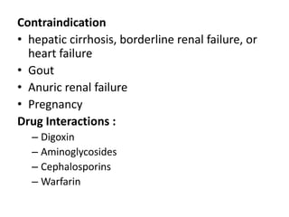 Contraindication
• hepatic cirrhosis, borderline renal failure, or
heart failure
• Gout
• Anuric renal failure
• Pregnancy
Drug Interactions :
– Digoxin
– Aminoglycosides
– Cephalosporins
– Warfarin

 