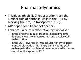 Pharmacodynamics
• Thiazides inhibit NaCl reabsorption from the
luminal side of epithelial cells in the DCT by
blocking the Na+/Cl– transporter (NCC).
• ATP dependent K channel openers
• Enhance Calcium reabsorption by two ways :
– In the proximal tubule, thiazide-induced volume
depletion leads to enhanced Na+ and passive Ca2+
reabsorption.
– In the DCT, lowering of intracellular Na+ by thiazideinduced blockade of Na+ entry enhances Na+/Ca2+
exchange in the basolateral membrane and increases
overall reabsorption of Ca2+

 