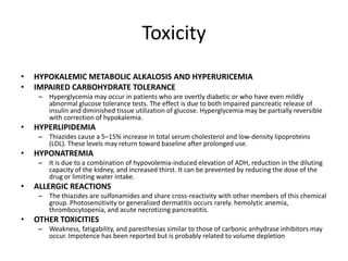 Toxicity
•
•

HYPOKALEMIC METABOLIC ALKALOSIS AND HYPERURICEMIA
IMPAIRED CARBOHYDRATE TOLERANCE
– Hyperglycemia may occur in patients who are overtly diabetic or who have even mildly
abnormal glucose tolerance tests. The effect is due to both impaired pancreatic release of
insulin and diminished tissue utilization of glucose. Hyperglycemia may be partially reversible
with correction of hypokalemia.

•

HYPERLIPIDEMIA
– Thiazides cause a 5–15% increase in total serum cholesterol and low-density lipoproteins
(LDL). These levels may return toward baseline after prolonged use.

•

HYPONATREMIA
– It is due to a combination of hypovolemia-induced elevation of ADH, reduction in the diluting
capacity of the kidney, and increased thirst. It can be prevented by reducing the dose of the
drug or limiting water intake.

•

ALLERGIC REACTIONS
– The thiazides are sulfonamides and share cross-reactivity with other members of this chemical
group. Photosensitivity or generalized dermatitis occurs rarely. hemolytic anemia,
thrombocytopenia, and acute necrotizing pancreatitis.

•

OTHER TOXICITIES
– Weakness, fatigability, and paresthesias similar to those of carbonic anhydrase inhibitors may
occur. Impotence has been reported but is probably related to volume depletion

 
