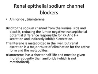 Renal epithelial sodium channel
blockers
• Amiloride , triamterene
Bind to the sodium channel from the luminal side and
block it, reducing the lumen negative transepithelial
potential difference responsible for K+ And H+
secretion and indirectly inhibit K excretion.
Triamterene is metabolized in the liver, but renal
excretion is a major route of elimination for the active
form and the metabolites.
triamterene has a shorter half-life and must be given
more frequently than amiloride (which is not
metabolized).

 
