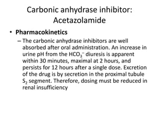 Carbonic anhydrase inhibitor:
Acetazolamide
• Pharmacokinetics
– The carbonic anhydrase inhibitors are well
absorbed after oral administration. An increase in
urine pH from the HCO3– diuresis is apparent
within 30 minutes, maximal at 2 hours, and
persists for 12 hours after a single dose. Excretion
of the drug is by secretion in the proximal tubule
S2 segment. Therefore, dosing must be reduced in
renal insufficiency

 