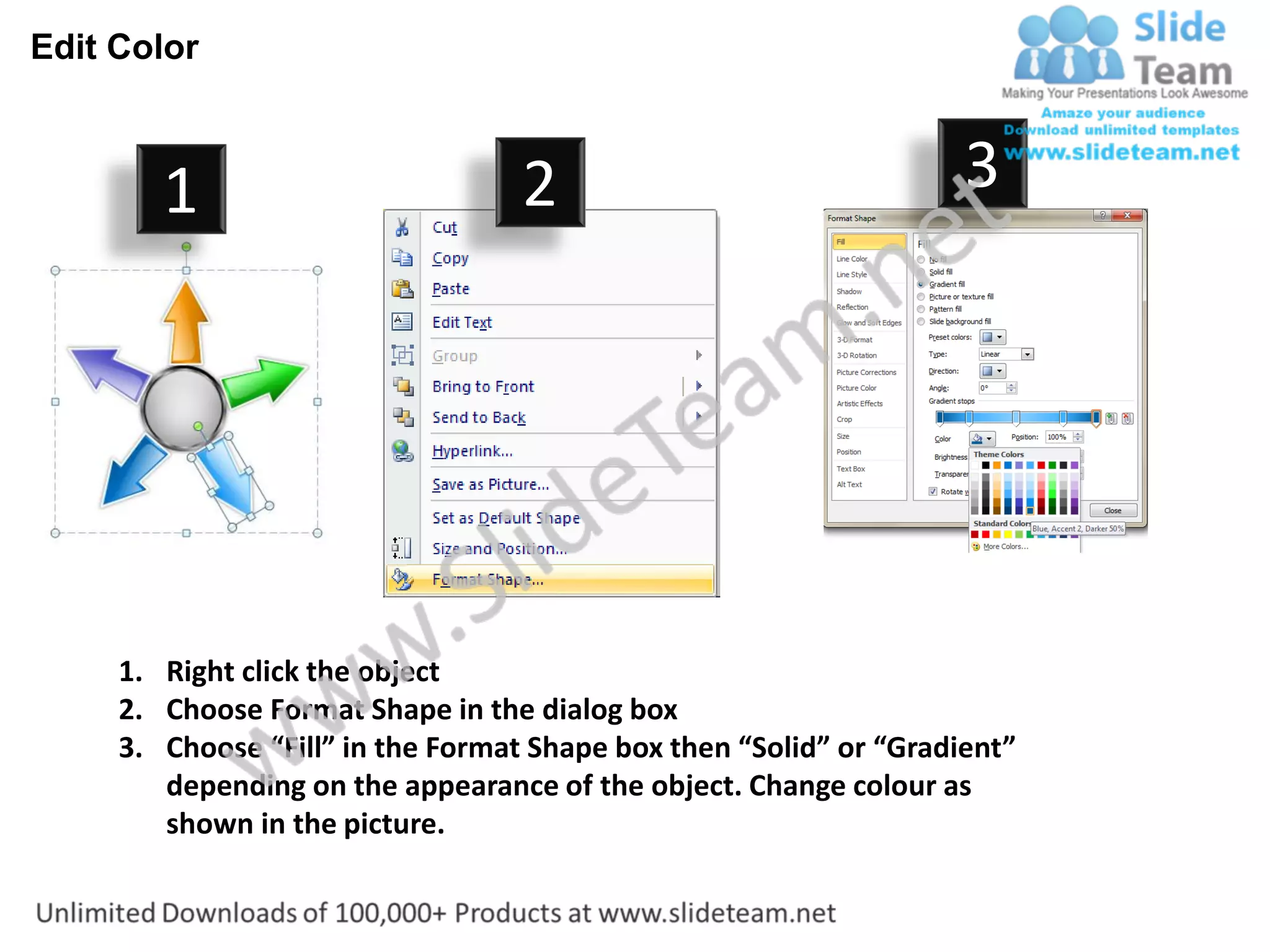Edit Color



        1                          2                                3




     1. Right click the object
     2. Choose Format Shape in the dialog box
     3. Choose “Fill” in the Format Shape box then “Solid” or “Gradient”
        depending on the appearance of the object. Change colour as
        shown in the picture.
 