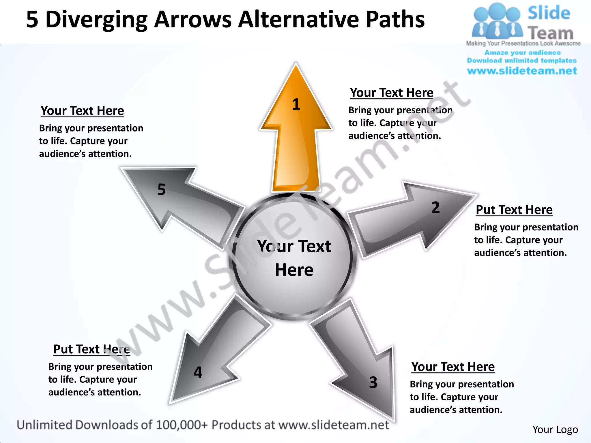 5 Diverging Arrows Alternative Paths

                                             Your Text Here
 Your Text Here                      1       Bring your presentation
 Bring your presentation                     to life. Capture your
 to life. Capture your                       audience’s attention.
 audience’s attention.




                                                               2        Put Text Here
                                                                        Bring your presentation
                                                                        to life. Capture your
                                 Your Text                              audience’s attention.
                                   Here


    Put Text Here
   Bring your presentation                                Your Text Here
                             4
   to life. Capture your
   audience’s attention.
                                                 3        Bring your presentation
                                                          to life. Capture your
                                                          audience’s attention.
                                                                                    Your Logo
 