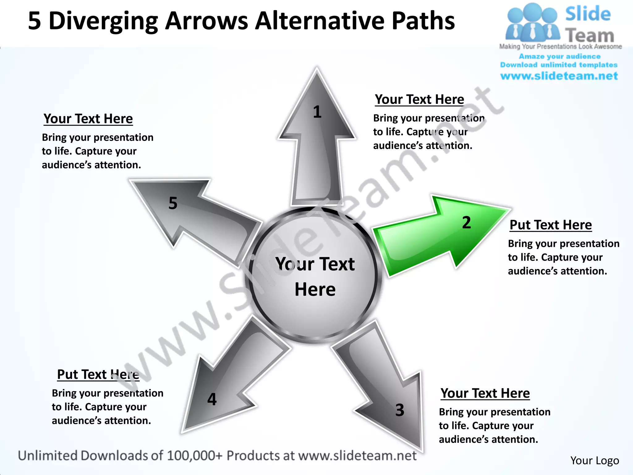 5 Diverging Arrows Alternative Paths

                                             Your Text Here
 Your Text Here                      1       Bring your presentation
 Bring your presentation                     to life. Capture your
 to life. Capture your                       audience’s attention.
 audience’s attention.




                                                               2        Put Text Here
                                                                        Bring your presentation
                                                                        to life. Capture your
                                 Your Text                              audience’s attention.
                                   Here


    Put Text Here
   Bring your presentation                                Your Text Here
                             4
   to life. Capture your
   audience’s attention.
                                                 3        Bring your presentation
                                                          to life. Capture your
                                                          audience’s attention.
                                                                                    Your Logo
 