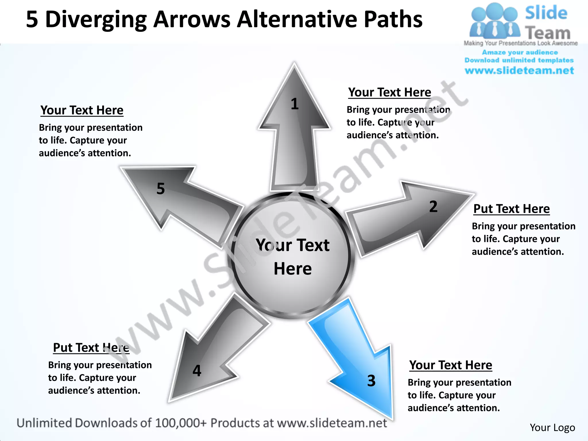 5 Diverging Arrows Alternative Paths

                                             Your Text Here
 Your Text Here                      1       Bring your presentation
 Bring your presentation                     to life. Capture your
 to life. Capture your                       audience’s attention.
 audience’s attention.




                                                               2        Put Text Here
                                                                        Bring your presentation
                                                                        to life. Capture your
                                 Your Text                              audience’s attention.
                                   Here


    Put Text Here
   Bring your presentation                                Your Text Here
                             4
   to life. Capture your
   audience’s attention.
                                                 3        Bring your presentation
                                                          to life. Capture your
                                                          audience’s attention.
                                                                                    Your Logo
 