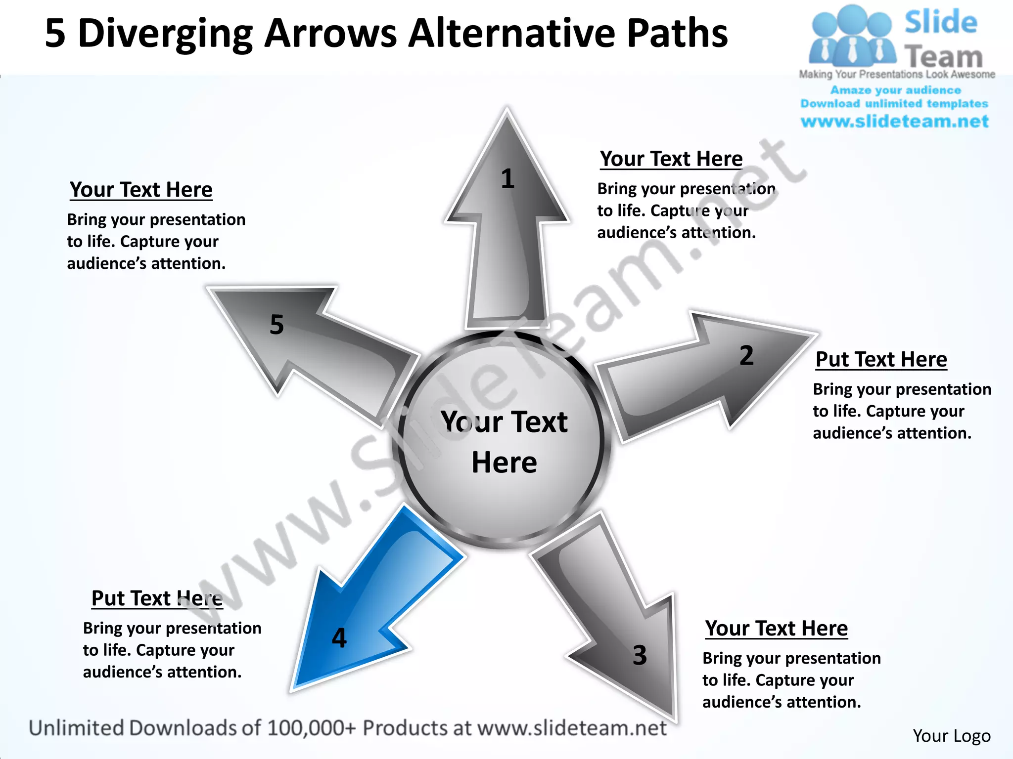 5 Diverging Arrows Alternative Paths

                                             Your Text Here
 Your Text Here                      1       Bring your presentation
 Bring your presentation                     to life. Capture your
 to life. Capture your                       audience’s attention.
 audience’s attention.




                                                               2        Put Text Here
                                                                        Bring your presentation
                                                                        to life. Capture your
                                 Your Text                              audience’s attention.
                                   Here


    Put Text Here
   Bring your presentation                                Your Text Here
                             4
   to life. Capture your
   audience’s attention.
                                                 3        Bring your presentation
                                                          to life. Capture your
                                                          audience’s attention.
                                                                                    Your Logo
 
