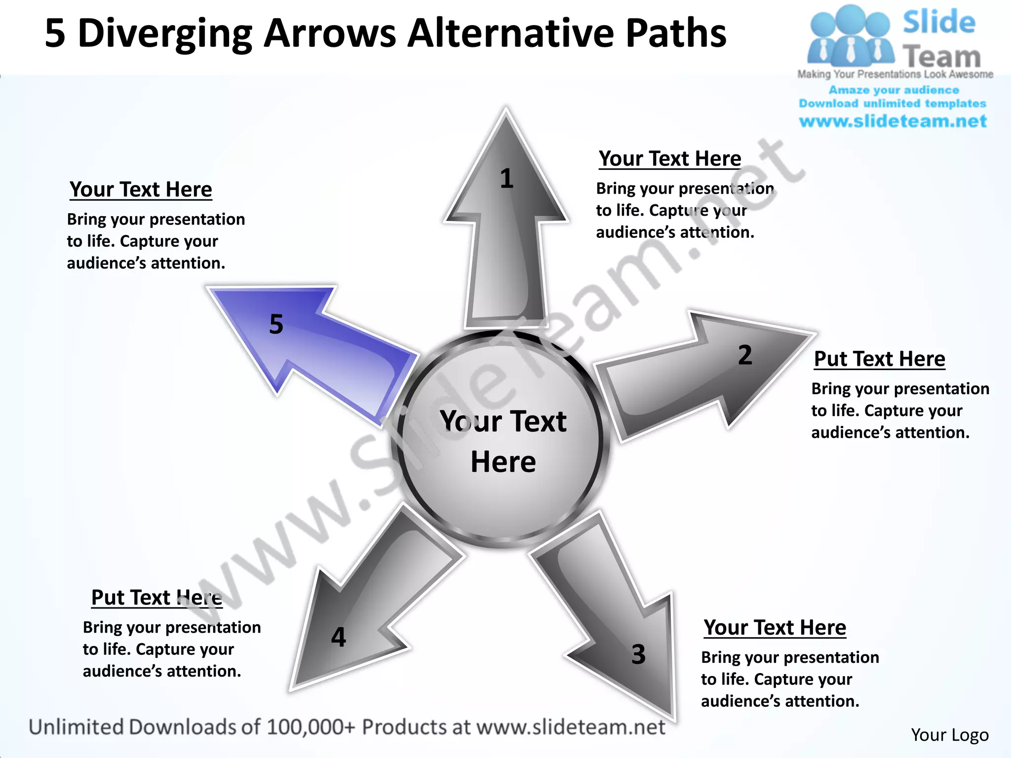 5 Diverging Arrows Alternative Paths

                                             Your Text Here
 Your Text Here                      1       Bring your presentation
 Bring your presentation                     to life. Capture your
 to life. Capture your                       audience’s attention.
 audience’s attention.




                                                               2        Put Text Here
                                                                        Bring your presentation
                                                                        to life. Capture your
                                 Your Text                              audience’s attention.
                                   Here


    Put Text Here
   Bring your presentation                                Your Text Here
                             4
   to life. Capture your
   audience’s attention.
                                                 3        Bring your presentation
                                                          to life. Capture your
                                                          audience’s attention.
                                                                                    Your Logo
 