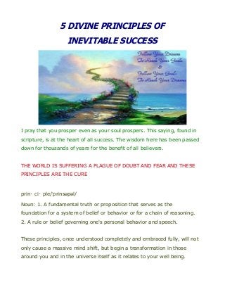 5 DIVINE PRINCIPLES OF
INEVITABLE SUCCESS
I pray that you prosper even as your soul prospers. This saying, found in
scripture, is at the heart of all success. The wisdom here has been passed
down for thousands of years for the benefit of all believers.
THE WORLD IS SUFFERING A PLAGUE OF DOUBT AND FEAR AND THESE
PRINCIPLES ARE THE CURE
prin・ci・ple/ˈprinsəpəl/
Noun: 1. A fundamental truth or proposition that serves as the
foundation for a system of belief or behavior or for a chain of reasoning.
2. A rule or belief governing one's personal behavior and speech.
These principles, once understood completely and embraced fully, will not
only cause a massive mind shift, but begin a transformation in those
around you and in the universe itself as it relates to your well being.
 