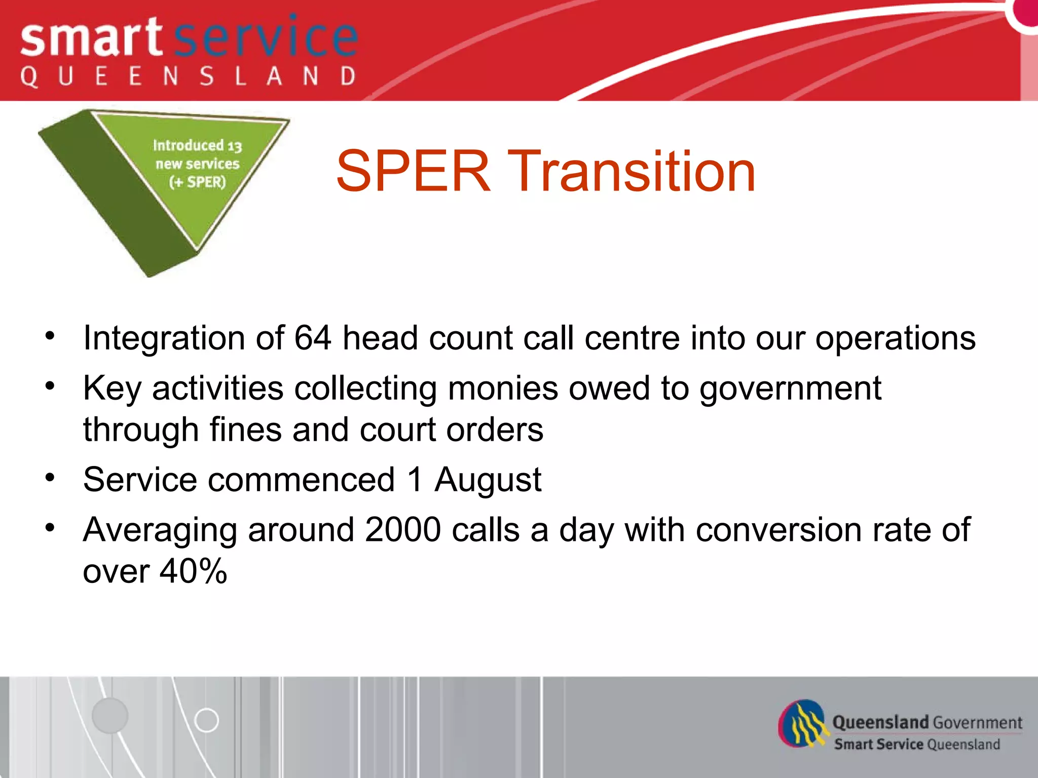 SPER Transition Integration of 64 head count call centre into our operations Key activities collecting monies owed to government through fines and court orders Service commenced 1 August Averaging around 2000 calls a day with conversion rate of over 40% 