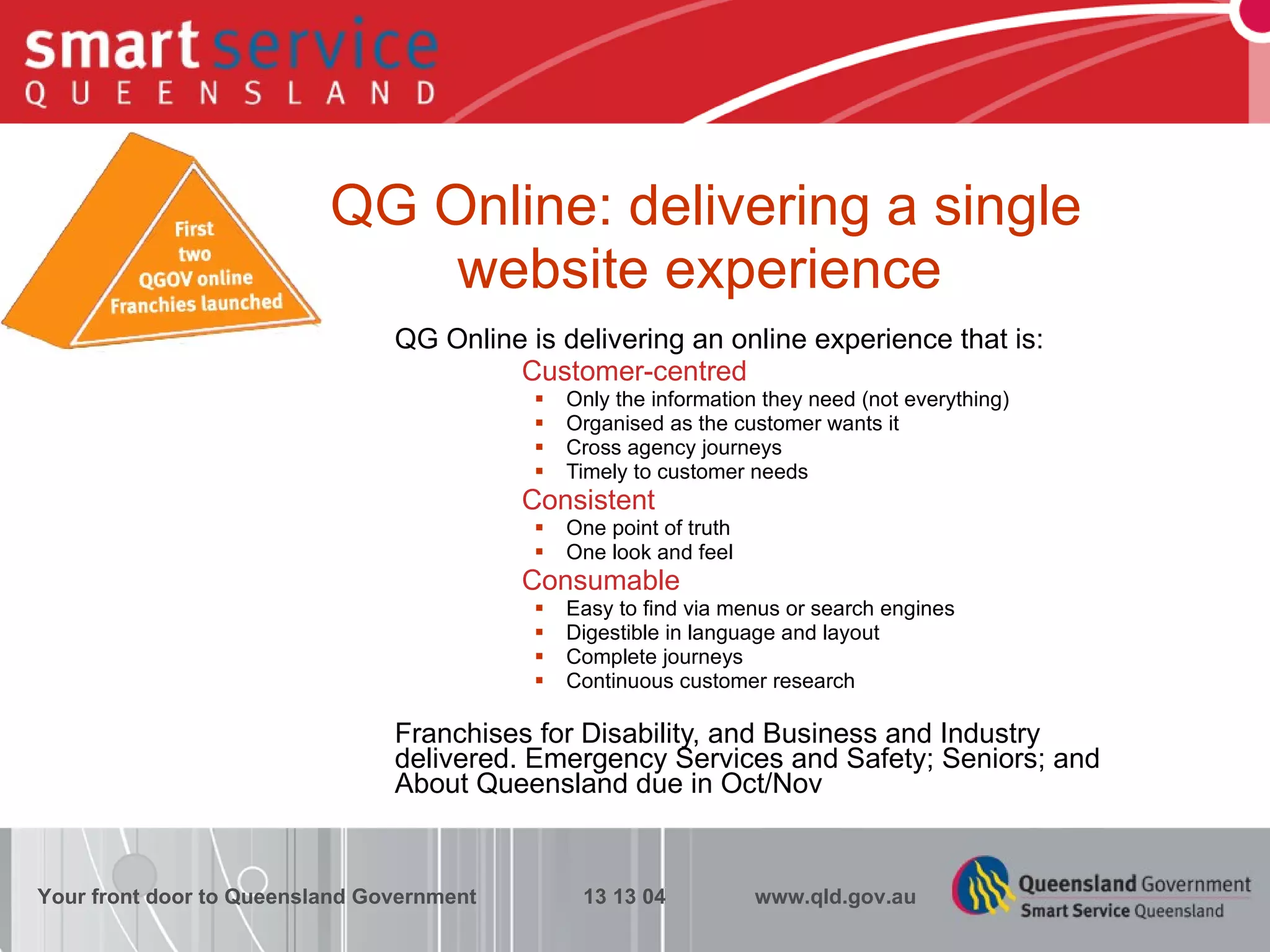 QG Online: delivering a single  website experience QG Online is delivering an online experience that is: Customer-centred Only the information they need (not everything) Organised as the customer wants it Cross agency journeys Timely to customer needs Consistent One point of truth One look and feel Consumable Easy to find via menus or search engines Digestible in language and layout Complete journeys Continuous customer research Franchises for Disability, and Business and Industry delivered. Emergency Services and Safety; Seniors; and About Queensland due in Oct/Nov Your front door to Queensland Government  13 13 04  www.qld.gov.au 