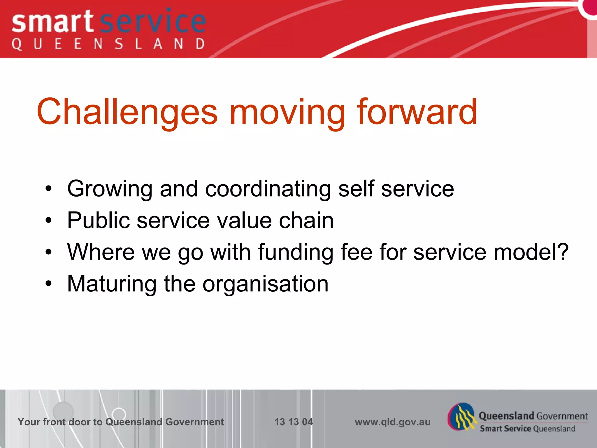 Challenges moving forward Growing and coordinating self service Public service value chain Where we go with funding fee for service model? Maturing the organisation Your front door to Queensland Government  13 13 04  www.qld.gov.au 