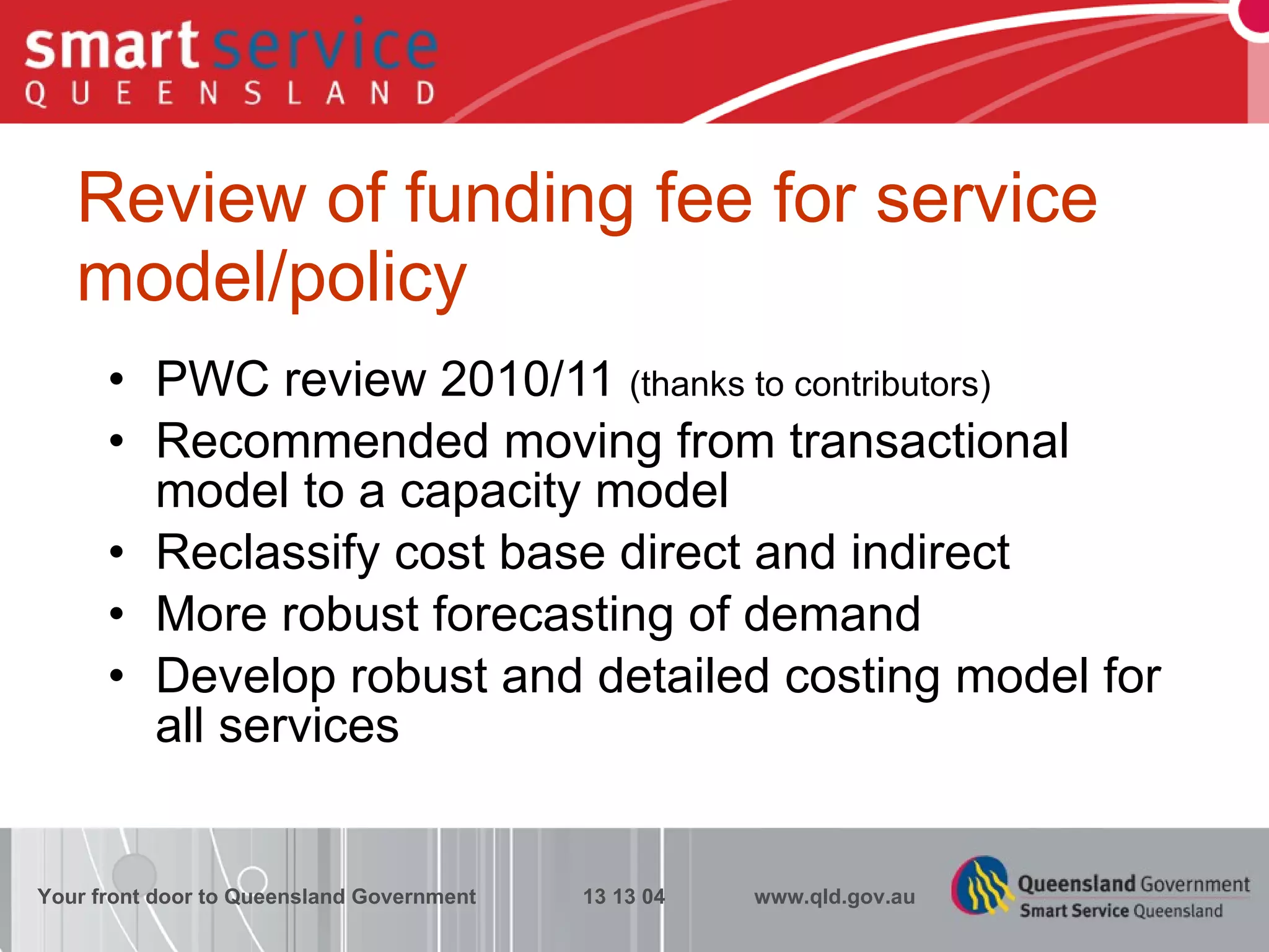 Review of funding fee for service model/policy PWC review 2010/11  (thanks to contributors) Recommended moving from transactional model to a capacity model Reclassify cost base direct and indirect More robust forecasting of demand Develop robust and detailed costing model for all services Your front door to Queensland Government  13 13 04  www.qld.gov.au 