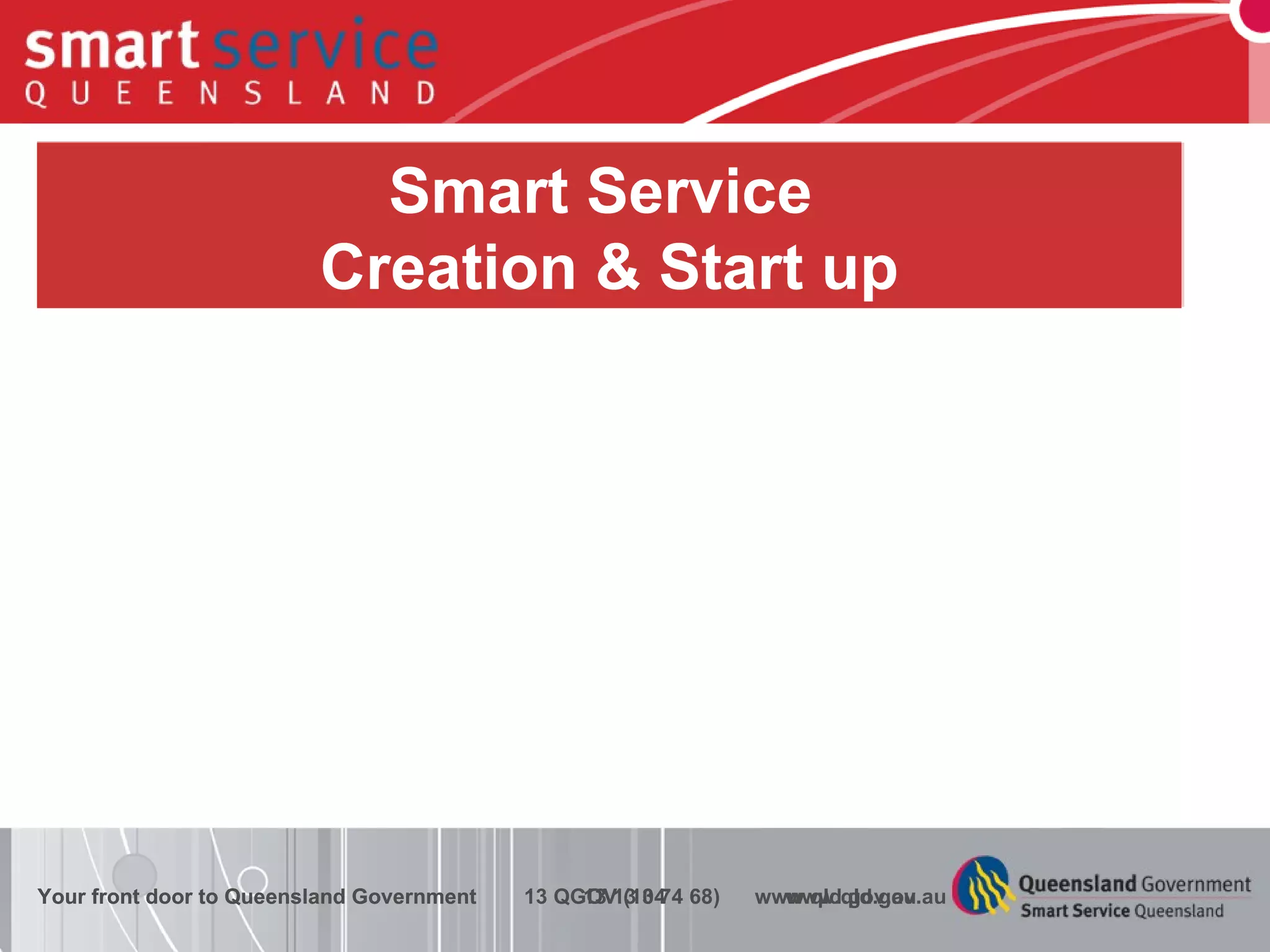 Underpinned by 3 P’s Funding Model Service offerings documented and priced Service Delivery Channels Client Relationships Corporate policies and processes (including IM) Technology and Infrastructure Clear and refreshed policy and strategy Improved Maturity Smart Service  Creation & Start up Your front door to Queensland Government  13 13 04  www.qld.gov.au Your front door to Queensland Government  13 QGOV (13 74 68)  www.qld.gov.au 