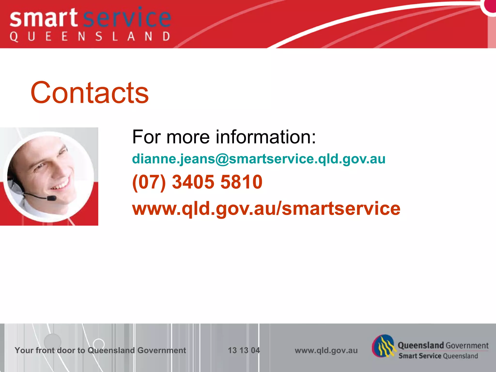 Contacts For more information: [email_address] (07) 3405 5810 www.qld.gov.au/smartservice Your front door to Queensland Government  13 13 04  www.qld.gov.au 