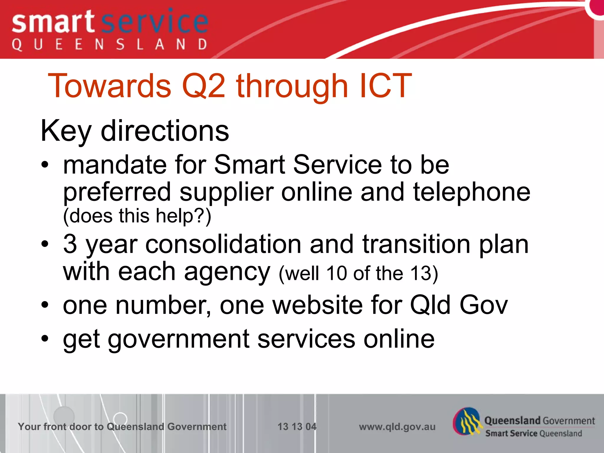 Towards Q2 through ICT Key directions mandate for Smart Service to be preferred supplier online and telephone  (does this help?) 3 year consolidation and transition plan with each agency  (well 10 of the 13) one number, one website for Qld Gov  get government services online Your front door to Queensland Government  13 13 04  www.qld.gov.au 