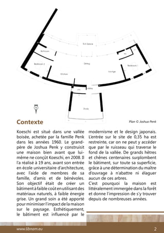 www.libnam.eu 2
Koeschi est situé dans une vallée
boisée, achetée par la famille Penk
dans les années 1960. Le grand-
père de Joshua Penk y construisit
une maison bien avant que lui-
même ne conçût Koeschi, en 2008. Il
l’a réalisé à 19 ans, avant son entrée
en école universitaire d’architecture,
avec l’aide de membres de sa
famille, d’amis et de bénévoles.
Son objectif était de créer un
bâtimentàfaiblecoûtenutilisantdes
matériaux naturels, à faible énergie
grise. Un grand soin a été apporté
pour minimiser l’impact de la maison
sur le paysage. Esthétiquement,
le bâtiment est influencé par le
modernisme et le design japonais.
L’entrée sur le site de 0,35 ha est
restreinte, car on ne peut y accéder
que par le ruisseau qui traverse le
fond de la vallée. De grands hêtres
et chênes centenaires surplombent
le bâtiment, sur toute sa superficie,
grâce à une détermination du maître
d’ouvrage à n’abattre ni élaguer
aucun de ces arbres.
C’est pourquoi la maison est
littéralement immergée dans la forêt
et donne l’impression de s’y trouver
depuis de nombreuses années.
Contexte Plan © Joshua Penk
N
 