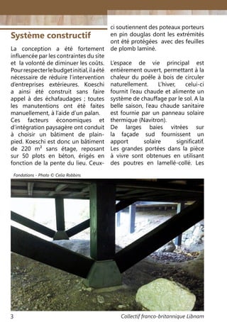 Collectif franco-britannique Libnam3
Système constructif
La conception a été fortement
influencée par les contraintes du site
et la volonté de diminuer les coûts.
Pourrespecterlebudgetinitial,ilaété
nécessaire de réduire l’intervention
d’entreprises extérieures. Koeschi
a ainsi été construit sans faire
appel à des échafaudages  ; toutes
les manutentions ont été faites
manuellement, à l’aide d’un palan.
Ces facteurs économiques et
d’intégration paysagère ont conduit
à choisir un bâtiment de plain-
pied. Koeschi est donc un bâtiment
de 220 m² sans étage, reposant
sur 50 plots en béton, érigés en
fonction de la pente du lieu. Ceux-
ci soutiennent des poteaux porteurs
en pin douglas dont les extrémités
ont été protégées avec des feuilles
de plomb laminé.
L’espace de vie principal est
entièrement ouvert, permettant à la
chaleur du poêle à bois de circuler
naturellement. L’hiver, celui-ci
fournit l’eau chaude et alimente un
système de chauffage par le sol. A la
belle saison, l’eau chaude sanitaire
est fournie par un panneau solaire
thermique (Navitron).
De larges baies vitrées sur
la façade sud fournissent un
apport solaire significatif.
Les grandes portées dans la pièce
à vivre sont obtenues en utilisant
des poutres en lamellé-collé. Les
Fondations - Photo © Celia Robbins
 