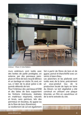 www.libnam.eu 4
murs extérieurs sont isolés avec
des bottes de paille protégées, en
externe, par des panneaux pare-
pluie en fibre de bois recyclé (Bitroc)
et un bardage en cèdre. Ils sont, en
sus, à l’abri de la pluie grâce à de
grands débords de toit.
Pour l’intérieur, des panneaux d’OSB
et des lattes de bois supportent
les finitions intérieures, réalisées
en matériaux respirants, naturels
et bruts, sans peinture, tels des
panneaux en bouleau, du gypse ou
de la fibre de bois (Panelmox).
Le revêtement de sol est également
fait à partir de fibres de bois et de
gypse, poncé et étanchéifié avec un
vernis à base d’eau.
Les planchers et les plafonds sont
isolés avec de la laine, précisément
un sous-produit issu de la
production locale de tapis en laine
du Devon. Le toit végétalisé a été
construit en utilisant une plaque
bitumée, un film en caoutchouc et
de la terre extraite du site.
Intérieur - Photo © Celia Robbins
 
