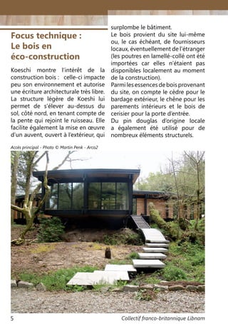 Collectif franco-britannique Libnam5
Focus technique :
Le bois en
éco-construction
Koeschi montre l’intérêt de la
construction bois : celle-ci impacte
peu son environnement et autorise
une écriture architecturale très libre.
La structure légère de Koeshi lui
permet de s’élever au-dessus du
sol, côté nord, en tenant compte de
la pente qui rejoint le ruisseau. Elle
facilite également la mise en œuvre
d’un auvent, ouvert à l’extérieur, qui
surplombe le bâtiment.
Le bois provient du site lui-même
ou, le cas échéant, de fournisseurs
locaux, éventuellement de l’étranger
(les poutres en lamellé-collé ont été
importées car elles n’étaient pas
disponibles localement au moment
de la construction).
Parmilesessencesdeboisprovenant
du site, on compte le cèdre pour le
bardage extérieur, le chêne pour les
parements intérieurs et le bois de
cerisier pour la porte d’entrée.
Du pin douglas d’origine locale
a également été utilisé pour de
nombreux éléments structurels.
Accès principal - Photo © Martin Penk - Arco2
 