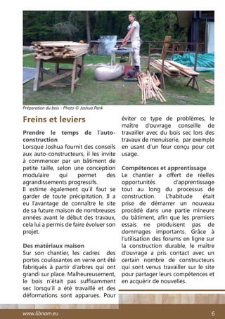 www.libnam.eu 6
Freins et leviers
Prendre le temps de l’auto-
construction
Lorsque Joshua fournit des conseils
aux auto-constructeurs, il les invite
à commencer par un bâtiment de
petite taille, selon une conception
modulaire qui permet des
agrandissements progressifs.
Il estime également qu’il faut se
garder de toute précipitation. Il a
eu l’avantage de connaître le site
de sa future maison de nombreuses
années avant le début des travaux,
cela lui a permis de faire évoluer son
projet.
Des matériaux maison
Sur son chantier, les cadres des
portes coulissantes en verre ont été
fabriqués à partir d’arbres qui ont
grandi sur place. Malheureusement,
le bois n’était pas suffisamment
sec lorsqu’il a été travaillé et des
déformations sont apparues. Pour
éviter ce type de problèmes, le
maître d’ouvrage conseille de
travailler avec du bois sec lors des
travaux de menuiserie, par exemple
en usant d’un four conçu pour cet
usage.
Compétences et apprentissage
Le chantier a offert de réelles
opportunités d’apprentissage
tout au long du processus de
construction. L’habitude était
prise de démarrer un nouveau
procédé dans une partie mineure
du bâtiment, afin que les premiers
essais ne produisent pas de
dommages importants. Grâce à
l’utilisation des forums en ligne sur
la construction durable, le maître
d’ouvrage a pris contact avec un
certain nombre de constructeurs
qui sont venus travailler sur le site
pour partager leurs compétences et
en acquérir de nouvelles.
Préparation du bois - Photo © Joshua Penk
 