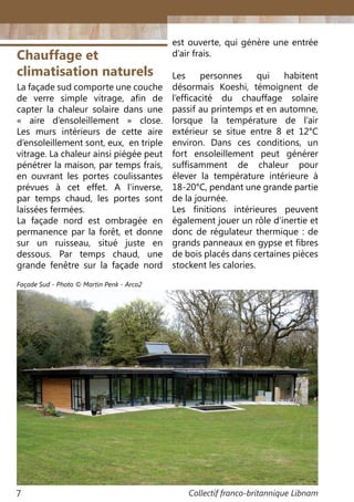 Collectif franco-britannique Libnam7
Chauffage et
climatisation naturels
La façade sud comporte une couche
de verre simple vitrage, afin de
capter la chaleur solaire dans une
«  aire d’ensoleillement » close.
Les murs intérieurs de cette aire
d’ensoleillement sont, eux, en triple
vitrage. La chaleur ainsi piégée peut
pénétrer la maison, par temps frais,
en ouvrant les portes coulissantes
prévues à cet effet. A l’inverse,
par temps chaud, les portes sont
laissées fermées.
La façade nord est ombragée en
permanence par la forêt, et donne
sur un ruisseau, situé juste en
dessous. Par temps chaud, une
grande fenêtre sur la façade nord
est ouverte, qui génère une entrée
d’air frais.
Les personnes qui habitent
désormais Koeshi, témoignent de
l’efficacité du chauffage solaire
passif au printemps et en automne,
lorsque la température de l’air
extérieur se situe entre 8 et 12°C
environ. Dans ces conditions, un
fort ensoleillement peut générer
suffisamment de chaleur pour
élever la température intérieure à
18-20°C, pendant une grande partie
de la journée.
Les finitions intérieures peuvent
également jouer un rôle d’inertie et
donc de régulateur thermique : de
grands panneaux en gypse et fibres
de bois placés dans certaines pièces
stockent les calories.
Façade Sud - Photo © Martin Penk - Arco2
 